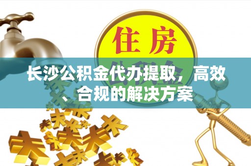 游仙长沙公积金代办提取，高效、合规的解决方案