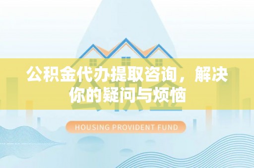 游仙公积金代办提取咨询，解决你的疑问与烦恼