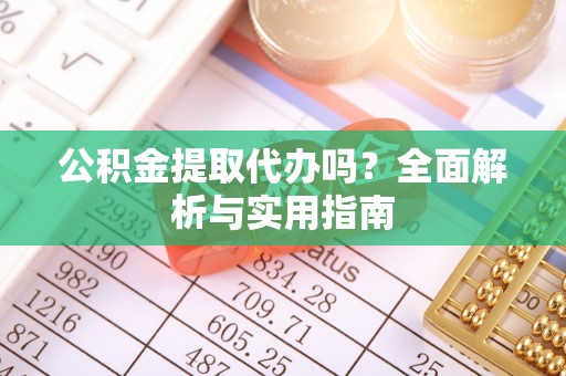 游仙公积金提取代办吗？全面解析与实用指南