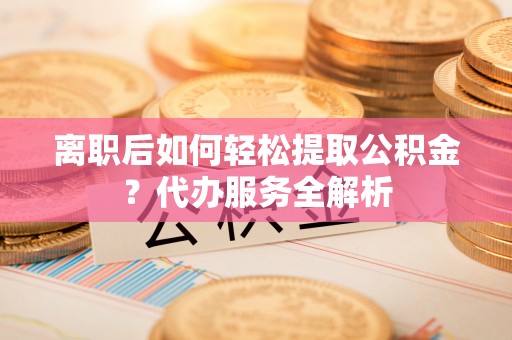 游仙离职后如何轻松提取公积金？代办服务全解析