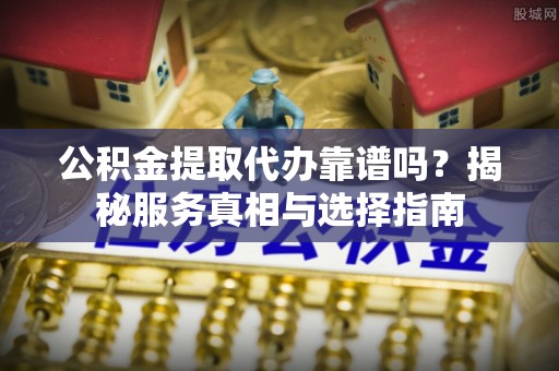 游仙公积金提取代办靠谱吗？揭秘服务真相与选择指南