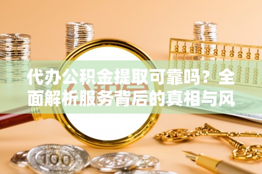 游仙代办公积金提取可靠吗？全面解析服务背后的真相与风险