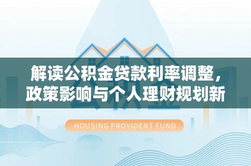 游仙解读公积金贷款利率调整，政策影响与个人理财规划新思路
