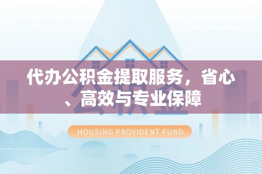 游仙代办公积金提取服务，省心、高效与专业保障
