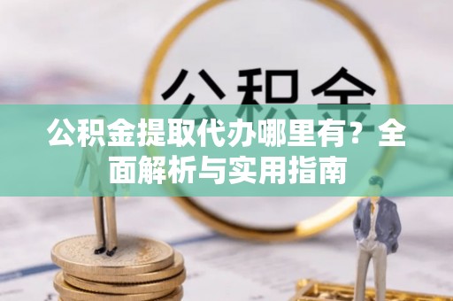 游仙公积金提取代办哪里有？全面解析与实用指南