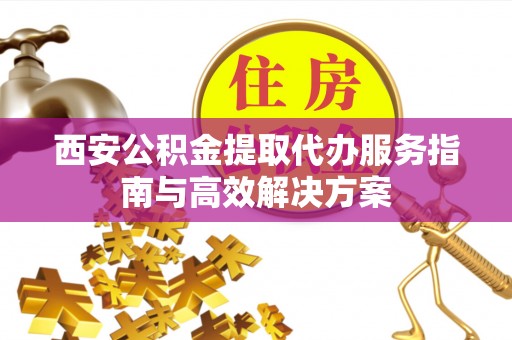 游仙西安公积金提取代办服务指南与高效解决方案