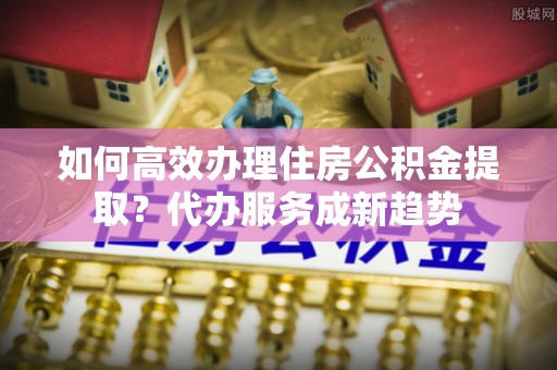 游仙如何高效办理住房公积金提取？代办服务成新趋势