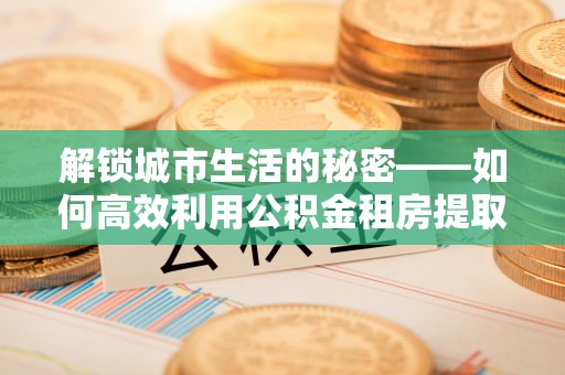 游仙解锁城市生活的秘密——如何高效利用公积金租房提取政策优化居住体验