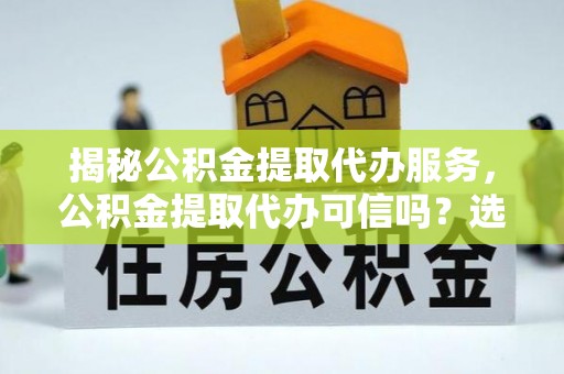 游仙揭秘公积金提取代办服务，公积金提取代办可信吗？选择前你需要知道的真相