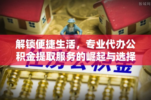 游仙解锁便捷生活，专业代办公积金提取服务的崛起与选择