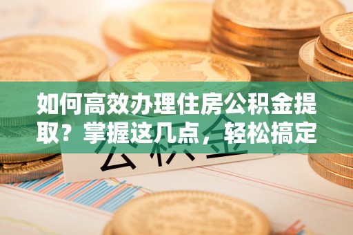 游仙如何高效办理住房公积金提取？掌握这几点，轻松搞定！