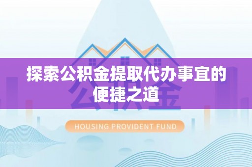 游仙探索公积金提取代办事宜的便捷之道