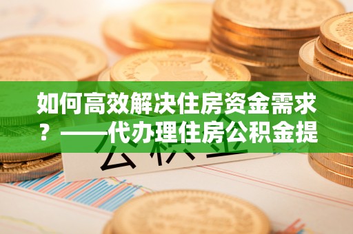 游仙如何高效解决住房资金需求？——代办理住房公积金提取服务全解析