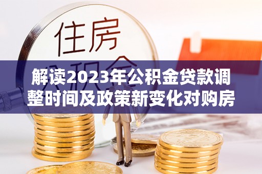 游仙解读2023年公积金贷款调整时间及政策新变化对购房的影响