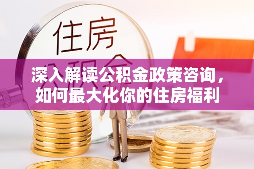 游仙深入解读公积金政策咨询，如何最大化你的住房福利