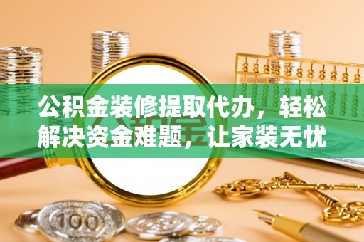 游仙公积金装修提取代办，轻松解决资金难题，让家装无忧