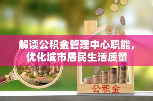游仙解读公积金管理中心职能，优化城市居民生活质量