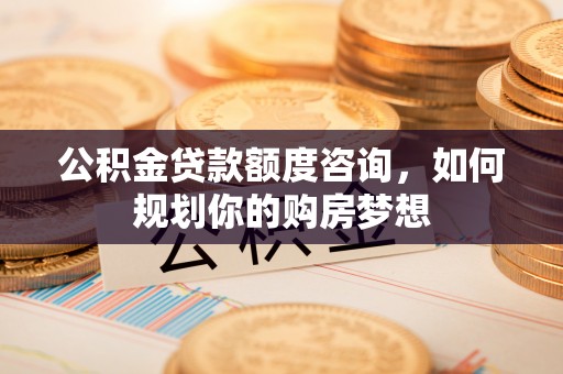 游仙公积金贷款额度咨询，如何规划你的购房梦想