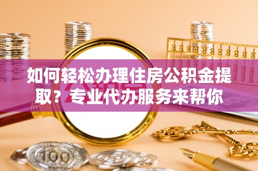 游仙如何轻松办理住房公积金提取？专业代办服务来帮你