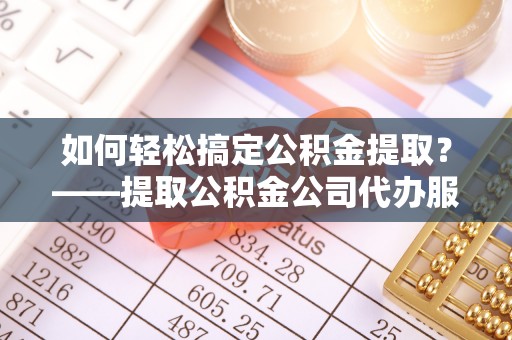 游仙如何轻松搞定公积金提取？——提取公积金公司代办服务全解析