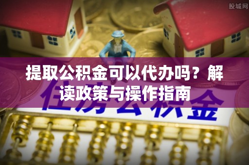 游仙提取公积金可以代办吗？解读政策与操作指南