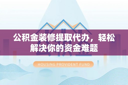 游仙公积金装修提取代办，轻松解决你的资金难题