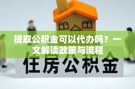 游仙提取公积金可以代办吗？一文解读政策与流程