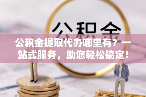 游仙公积金提取代办哪里有？一站式服务，助您轻松搞定！