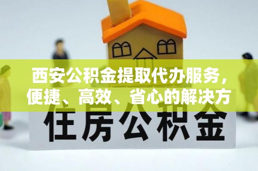 游仙西安公积金提取代办服务，便捷、高效、省心的解决方案