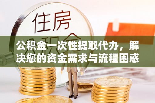 游仙公积金一次性提取代办，解决您的资金需求与流程困惑