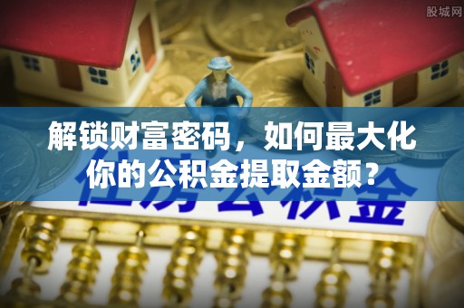 游仙解锁财富密码，如何最大化你的公积金提取金额？