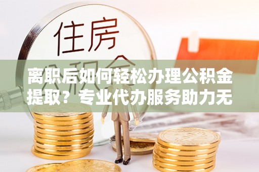 游仙离职后如何轻松办理公积金提取？专业代办服务助力无忧