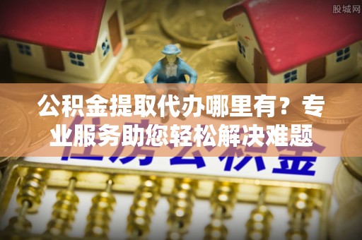 游仙公积金提取代办哪里有？专业服务助您轻松解决难题